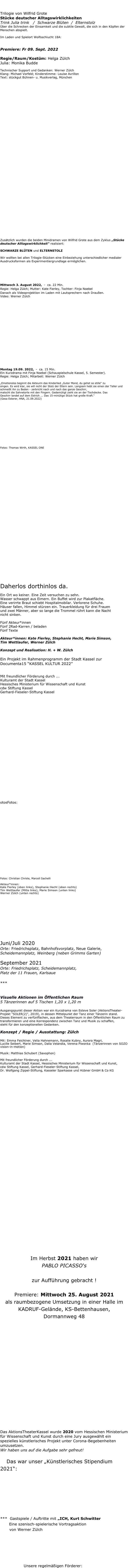 Im Documenta-Sommer 2022:

Trilogie von Wilfrid Grote 
Stücke deutscher Alltagswirklichkeiten
Trink Julia trink   /  Schwarze Blüten  /  Elternstolz
Über die Schrecken der Einsamkeit und die subtile Gewalt, die sich in den Köpfen der Menschen abspielt.

Im Laden und Spielort Wolfsschlucht 18A:

TRINK JULIA TRINK
Premiere: Fr 09. Sept. 2022
Regie/Raum/Kostüm: Helga Zülch
Julia: Monika Budde

Technischer Support und Gedanken: Werner ZülchKlang: Michael Vorfeld; Kinderstimme: Louise AvrillonText: stückgut Bühnen- u. Musikverlag, München










































Zusätzlich wurden die beiden Minidramen von Wilfrid Grote aus dem Zyklus „Stücke deutscher Alltagswirklichkeit“ realisiert:

SCHWARZE BLÜTEN und ELTERNSTOLZ  

Wir wollten bei allen Trilogie-Stücken eine Einbeziehung unterschiedlicher medialer Ausdrucksformen als Experimentiergrundlage ermöglichen.


SCHWARZE BLÜTEN

Mittwoch 3. August 2022,  -  ca. 22 Min.
Regie: Helga Zülch; Mutter: Kate Fierley, Tochter: Finja Noebel
Danach als Videoprojektion im Laden mit Lautsprechern nach Draußen.
Video: Werner Zülch








 







ELTERNSTOLZ

Montag 19.09. 2022,  -  ca. 15 Min.
Ein Kurzdrama mit Finja Noebel (Schauspielschule Kassel, 5. Semester).
Regie: Helga Zülch; Mitarbeit: Werner Zülch 

„Emotionslos beginnt die Akteurin das Kinderlied „Guter Mond, du gehst so stille“ zu 
singen. Es wird klar, sie will nicht der Stolz der Eltern sein. Langsam hebt sie einen der Teller und schmeißt ihn zu Boden - zerbricht nach und nach das ganze Geschirr,
matscht die Sahnetorte mit den Fingern. Gedemütigt zieht sie an der Tischdecke. Das
Geschirr landet auf dem Estrich ... Das 15-minütige Stück hat große Kraft.“ 
(Gesa Esterer, HNA, 21.09.2022)













Fotos: Thomas Wirth, KASSEL ONE























 

Aktionen in der Innenstadt / Documenta15 

Daherlos dorthinlos da.

Ein Ort wo keiner. Eine Zeit versuchen zu sehn.
Wasser schwappt aus Eimern. Ein Buffet wird zur Plakatfläche. 
Eine verirrte Braut schiebt Hospitalmobilar. Verlorene Schuhe. 
Häuser fallen, Himmel stürzen ein. Trauerkleidung für drei Frauen 
und zwei Männer, aber so lange die Trommel rührt kann die Nacht 
nicht sinken.

Fünf Akteur*innen
Fünf 2Rad-Karren / beladen
Fünf Texte

Akteur*innen: Kate Fierley, Stephanie Hecht, Marie Simson,
Tim Wettlaufer, Werner Zülch

Konzept und Realisation: H. + W. Zülch

Ein Projekt im Rahmenprogramm der Stadt Kassel zur Documenta15 “KASSEL KULTUR 2022” 

Mit freundlicher Förderung durch ... 
Kulturamt der Stadt Kassel 
Hessisches Ministerium für Wissenschaft und Kunst
cdw Stiftung Kassel 
Gerhard-Fieseler-Stiftung Kassel  



























otosFotos:
















Fotos: Christian Christe, Marcell Sachelli

Akteur*innen: 
Kate Fierley (oben links), Stephanie Hecht (oben rechts)
Tim Wettlaufer (Mitte links), Marie Simson (unten links)
Werner Zülch (unten rechts)












Juni/Juli 2020 
Orte: Friedrichsplatz, Bahnhofsvorplatz, Neue Galerie, Scheidemannplatz, Weinberg (neben Grimms Garten)

September 2021  
Orte: Friedrichsplatz, Scheidemannplatz,
Platz der 11 Frauen, Karlsaue

***  töne in blond, schwarz, pink - 
      und saxophon
Visuelle Aktionen im Öffentlichen Raum  5 Tänzerinnen auf 5 Tischen 1,20 x 1,20 m

Ausgangspunkt dieser Aktion war ein Kurzdrama von Esteve Soler (AktionsTheater-Projekt "SOLER(2)", 2019), in dessen Mittelpunkt der Tanz einer Tänzerin stand. Dieses Element zu verfünffachen, aus dem Theaterraum in den Öffentlichen Raum zu transformieren und eine Korrespondenz zwischen Tanz und Musik zu schaffen, 
steht für den konzeptionellen Gedanken.Konzept / Regie / Ausstattung: Zülch

Mit: Emma Feichtner, Velia Hahnemann, Rosalie Kubny, Aurora Magri, 
Lucille Seibert, Marie Simson, Dalia Velandia, Verena Piwonka  (Tänzerinnen von SOZO vision-in-motion) 

Musik: Matthias Schubert (Saxophon)

Mit freundlicher Förderung durch ... 
Kulturamt der Stadt Kassel, Hessisches Ministerium für Wissenschaft und Kunst, 
cdw Stiftung Kassel, Gerhard-Fieseler-Stiftung Kassel,
Dr. Wolfgang Zippel-Stiftung, Kasseler Sparkasse und Hübner GmbH & Co KG































































Im Herbst 2021 haben wir 
PABLO PICASSO‘s 
WIE MAN WÜNSCHE BEIM SCHWANZ PACKT 
zur Aufführung gebracht !

Premiere: Mittwoch 25. August 2021 
als raumbezogene Umsetzung in einer Halle im KADRUF-Gelände, KS-Bettenhausen, 
Dormannweg 48




















Das AktionsTheaterKassel wurde 2020 vom Hessischen Ministerium für Wissenschaft und Kunst durch eine Jury ausgewählt ein spezielles künstlerisches Projekt unter Corona-Begebenheiten umzusetzen. 
Wir haben uns auf die Aufgabe sehr gefreut!
                                
     Das war unser „Künstlerisches Stipendium 2021“: 
Aktionen im Öffentlichen Raum 








und:

***  Gastspiele / Auftritte mit „ICH, Kurt Schwitter
       Eine szenisch-spielerische Vortragsaktion
       von Werner Zülch











                  Unsere regelmäßigen Förderer:











