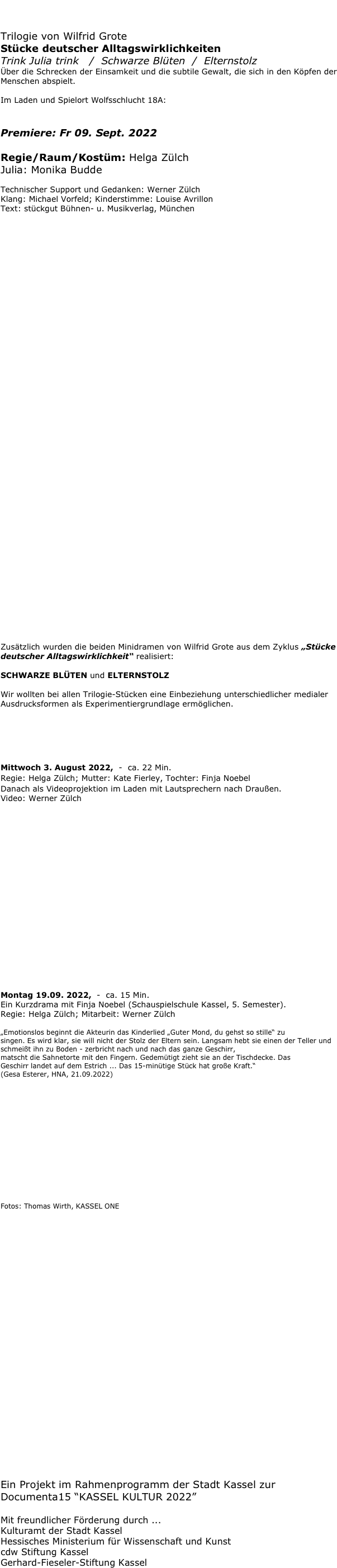 Im Documenta-Sommer 2022:

Trilogie von Wilfrid Grote 
Stücke deutscher Alltagswirklichkeiten
Trink Julia trink   /  Schwarze Blüten  /  Elternstolz
Über die Schrecken der Einsamkeit und die subtile Gewalt, die sich in den Köpfen der Menschen abspielt.

Im Laden und Spielort Wolfsschlucht 18A:

TRINK JULIA TRINK
Premiere: Fr 09. Sept. 2022
Regie/Raum/Kostüm: Helga Zülch
Julia: Monika Budde

Technischer Support und Gedanken: Werner ZülchKlang: Michael Vorfeld; Kinderstimme: Louise AvrillonText: stückgut Bühnen- u. Musikverlag, München










































Zusätzlich wurden die beiden Minidramen von Wilfrid Grote aus dem Zyklus „Stücke deutscher Alltagswirklichkeit“ realisiert:

SCHWARZE BLÜTEN und ELTERNSTOLZ  

Wir wollten bei allen Trilogie-Stücken eine Einbeziehung unterschiedlicher medialer Ausdrucksformen als Experimentiergrundlage ermöglichen.


SCHWARZE BLÜTEN

Mittwoch 3. August 2022,  -  ca. 22 Min.
Regie: Helga Zülch; Mutter: Kate Fierley, Tochter: Finja Noebel
Danach als Videoprojektion im Laden mit Lautsprechern nach Draußen.
Video: Werner Zülch








 







ELTERNSTOLZ

Montag 19.09. 2022,  -  ca. 15 Min.
Ein Kurzdrama mit Finja Noebel (Schauspielschule Kassel, 5. Semester).
Regie: Helga Zülch; Mitarbeit: Werner Zülch 

„Emotionslos beginnt die Akteurin das Kinderlied „Guter Mond, du gehst so stille“ zu 
singen. Es wird klar, sie will nicht der Stolz der Eltern sein. Langsam hebt sie einen der Teller und schmeißt ihn zu Boden - zerbricht nach und nach das ganze Geschirr,
matscht die Sahnetorte mit den Fingern. Gedemütigt zieht sie an der Tischdecke. Das
Geschirr landet auf dem Estrich ... Das 15-minütige Stück hat große Kraft.“ 
(Gesa Esterer, HNA, 21.09.2022)













Fotos: Thomas Wirth, KASSEL ONE
























Ein Projekt im Rahmenprogramm der Stadt Kassel zur Documenta15 “KASSEL KULTUR 2022” 
Mit freundlicher Förderung durch ... 
Kulturamt der Stadt Kassel 
Hessisches Ministerium für Wissenschaft und Kunst
cdw Stiftung Kassel 
Gerhard-Fieseler-Stiftung Kassel  






















































