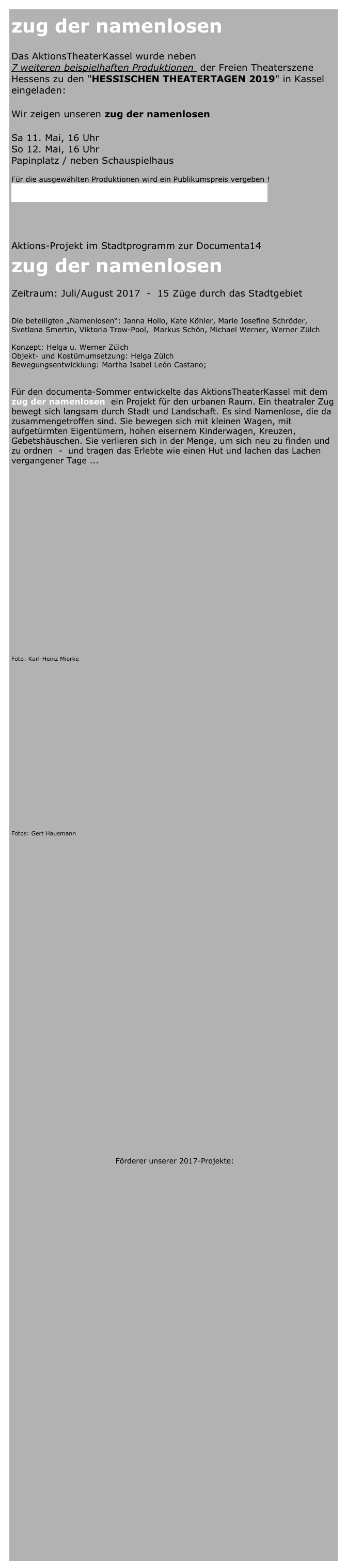zug der namenlosen

Das AktionsTheaterKassel wurde neben  
7 weiteren beispielhaften Produktionen  der Freien Theaterszene Hessens zu den "HESSISCHEN THEATERTAGEN 2019" in Kassel eingeladen:

Wir zeigen unseren zug der namenlosen

Sa 11. Mai, 16 Uhr 
So 12. Mai, 16 Uhr 
Papinplatz / neben Schauspielhaus

Für die ausgewählten Produktionen wird ein Publikumspreis vergeben !   
Mehr: https://www.staatstheater-kassel.de/programm/a-z/hessische-theatertage-2019-10165850/



Aktions-Projekt im Stadtprogramm zur Documenta14
zug der namenlosen   

Zeitraum: Juli/August 2017  -  15 Züge durch das Stadtgebiet


Die beteiligten „Namenlosen“: Janna Hollo, Kate Köhler, Marie Josefine Schröder, Svetlana Smertin, Viktoria Trow-Pool,  Markus Schön, Michael Werner, Werner Zülch 
    
Konzept: Helga u. Werner Zülch  
Objekt- und Kostümumsetzung: Helga Zülch  
Bewegungsentwicklung: Martha Isabel León Castano;  


Für den documenta-Sommer entwickelte das AktionsTheaterKassel mit dem  
zug der namenlosen  ein Projekt für den urbanen Raum. Ein theatraler Zug bewegt sich langsam durch Stadt und Landschaft. Es sind Namenlose, die da zusammengetroffen sind. Sie bewegen sich mit kleinen Wagen, mit aufgetürmten Eigentümern, hohen eisernem Kinderwagen, Kreuzen, Gebetshäuschen. Sie verlieren sich in der Menge, um sich neu zu finden und zu ordnen  -  und tragen das Erlebte wie einen Hut und lachen das Lachen vergangener Tage ...























Foto: Karl-Heinz Mierke


















Fotos: Gert Hausmann








                      
  





                                     
                                         Förderer unserer 2017-Projekte:




























       






   
